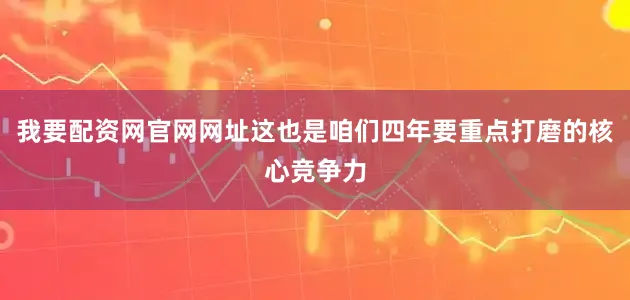 我要配资网官网网址这也是咱们四年要重点打磨的核心竞争力