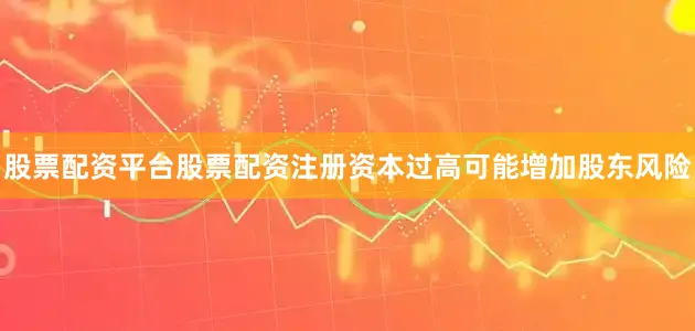 股票配资平台股票配资注册资本过高可能增加股东风险