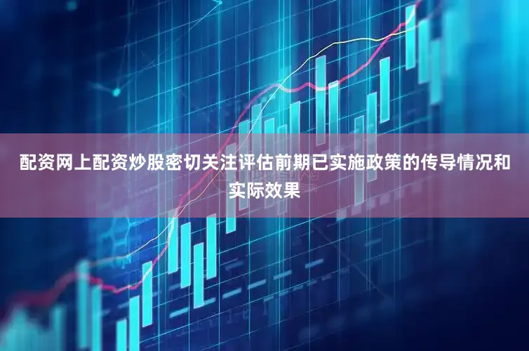 配资网上配资炒股密切关注评估前期已实施政策的传导情况和实际效果