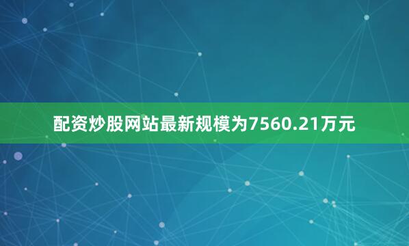 配资炒股网站最新规模为7560.21万元