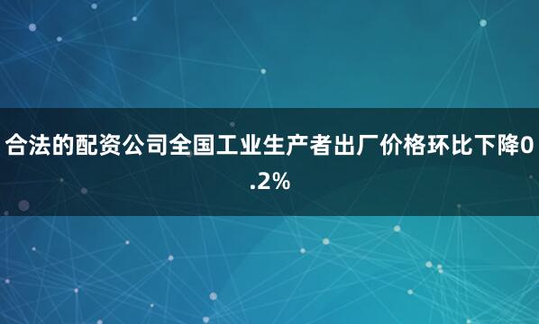 合法的配资公司全国工业生产者出厂价格环比下降0.2%