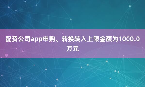 配资公司app申购、转换转入上限金额为1000.0万元